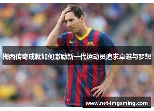 梅西传奇成就如何激励新一代运动员追求卓越与梦想